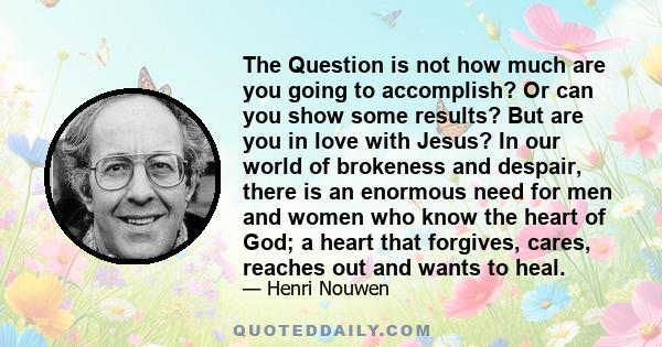 The Question is not how much are you going to accomplish? Or can you show some results? But are you in love with Jesus? In our world of brokeness and despair, there is an enormous need for men and women who know the