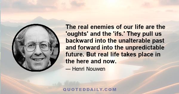 The real enemies of our life are the 'oughts' and the 'ifs.' They pull us backward into the unalterable past and forward into the unpredictable future. But real life takes place in the here and now.