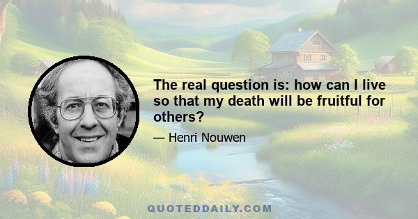 The real question is: how can I live so that my death will be fruitful for others?