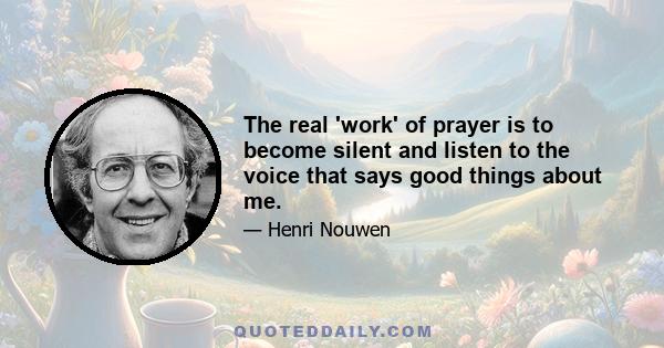 the real work of prayer is to become silent and listen to the voice that says good things about me. To gently push aside and silence the many voices that question my goodness and to trust that I will hear the voice of