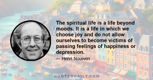 The spiritual life is a life beyond moods. It is a life in which we choose joy and do not allow ourselves to become victims of passing feelings of happiness or depression.