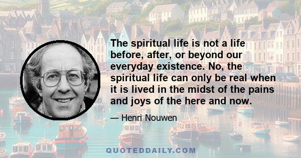 The spiritual life is not a life before, after, or beyond our everyday existence. No, the spiritual life can only be real when it is lived in the midst of the pains and joys of the here and now.