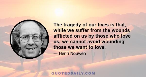 The tragedy of our lives is that, while we suffer from the wounds afflicted on us by those who love us, we cannot avoid wounding those we want to love.