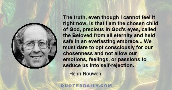 The truth, even though I cannot feel it right now, is that I am the chosen child of God, precious in God's eyes, called the Beloved from all eternity and held safe in an everlasting embrace... We must dare to opt