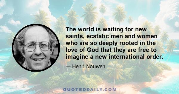 The world is waiting for new saints, ecstatic men and women who are so deeply rooted in the love of God that they are free to imagine a new international order.