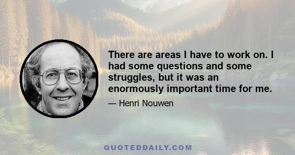 There are areas I have to work on. I had some questions and some struggles, but it was an enormously important time for me.