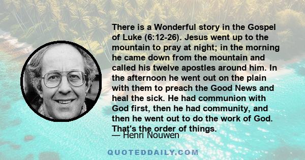 There is a Wonderful story in the Gospel of Luke (6:12-26). Jesus went up to the mountain to pray at night; in the morning he came down from the mountain and called his twelve apostles around him. In the afternoon he