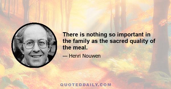 There is nothing so important in the family as the sacred quality of the meal.