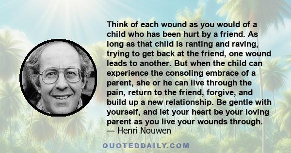 Think of each wound as you would of a child who has been hurt by a friend. As long as that child is ranting and raving, trying to get back at the friend, one wound leads to another. But when the child can experience the 