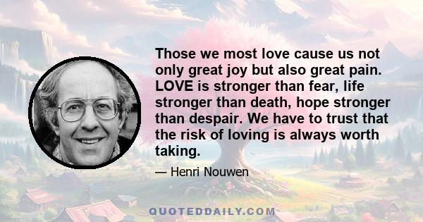 Those we most love cause us not only great joy but also great pain. LOVE is stronger than fear, life stronger than death, hope stronger than despair. We have to trust that the risk of loving is always worth taking.