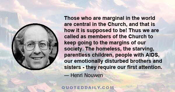 Those who are marginal in the world are central in the Church, and that is how it is supposed to be! Thus we are called as members of the Church to keep going to the margins of our society. The homeless, the starving,