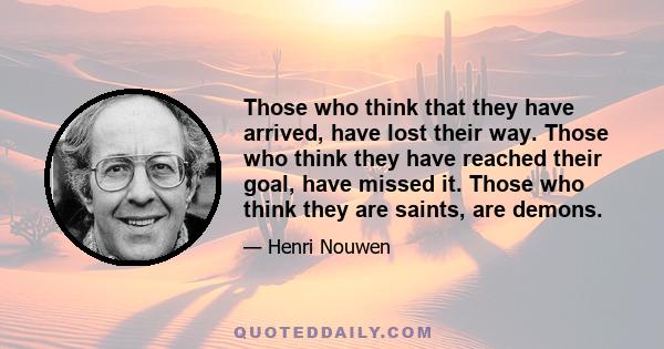 Those who think that they have arrived, have lost their way. Those who think they have reached their goal, have missed it. Those who think they are saints, are demons.