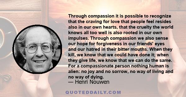 Through compassion it is possible to recognize that the craving for love that people feel resides also in our own hearts, that the cruelty the world knows all too well is also rooted in our own impulses. Through