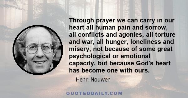 Through prayer we can carry in our heart all human pain and sorrow, all conflicts and agonies, all torture and war, all hunger, loneliness and misery, not because of some great psychological or emotional capacity, but