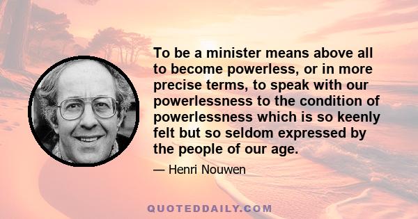 To be a minister means above all to become powerless, or in more precise terms, to speak with our powerlessness to the condition of powerlessness which is so keenly felt but so seldom expressed by the people of our age.