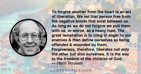 To forgive another from the heart is an act of liberation. We set that person free from the negative bonds that exist between us. As long as we do not forgive we pull them with us, or worse, as a heavy load. The great