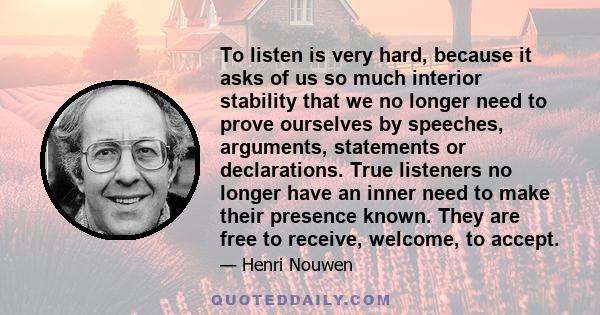 To listen is very hard, because it asks of us so much interior stability that we no longer need to prove ourselves by speeches, arguments, statements or declarations. True listeners no longer have an inner need to make