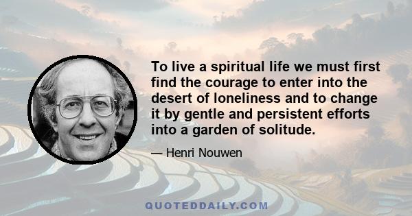 To live a spiritual life we must first find the courage to enter into the desert of loneliness and to change it by gentle and persistent efforts into a garden of solitude.