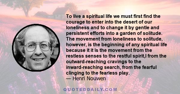 To live a spiritual life we must first find the courage to enter into the desert of our loneliness and to change it by gentle and persistent efforts into a garden of solitude. The movement from loneliness to solitude,