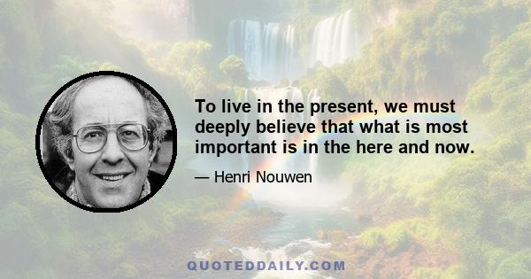 To live in the present, we must deeply believe that what is most important is in the here and now.