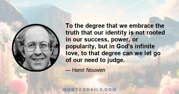 To the degree that we embrace the truth that our identity is not rooted in our success, power, or popularity, but in God's infinite love, to that degree can we let go of our need to judge.