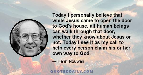 Today I personally believe that while Jesus came to open the door to God's house, all human beings can walk through that door, whether they know about Jesus or not. Today I see it as my call to help every person claim