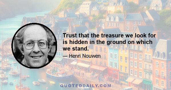 Trust that the treasure we look for is hidden in the ground on which we stand.