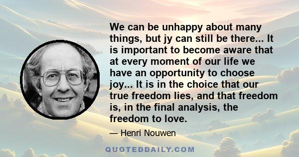 We can be unhappy about many things, but jy can still be there... It is important to become aware that at every moment of our life we have an opportunity to choose joy... It is in the choice that our true freedom lies,