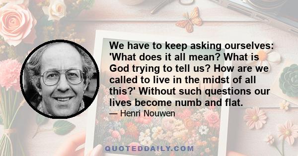 We have to keep asking ourselves: 'What does it all mean? What is God trying to tell us? How are we called to live in the midst of all this?' Without such questions our lives become numb and flat.