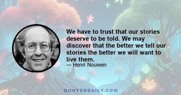 We have to trust that our stories deserve to be told. We may discover that the better we tell our stories the better we will want to live them.