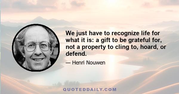 We just have to recognize life for what it is: a gift to be grateful for, not a property to cling to, hoard, or defend.