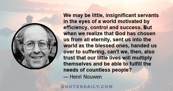 We may be little, insignificant servants in the eyes of a world motivated by efficiency, control and success. But when we realize that God has chosen us from all eternity, sent us into the world as the blessed ones,