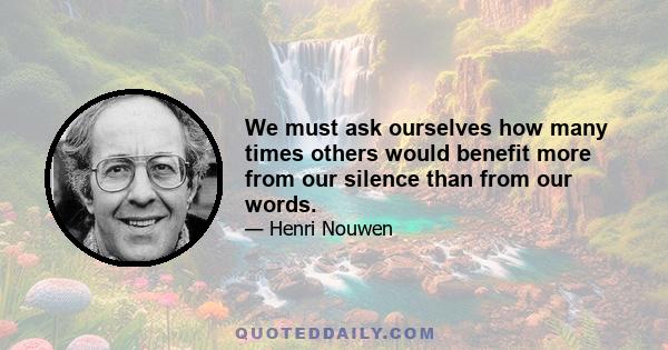 We must ask ourselves how many times others would benefit more from our silence than from our words.