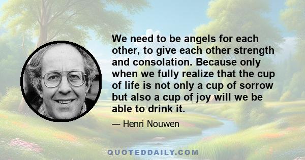 We need to be angels for each other, to give each other strength and consolation. Because only when we fully realize that the cup of life is not only a cup of sorrow but also a cup of joy will we be able to drink it.