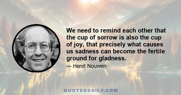 We need to remind each other that the cup of sorrow is also the cup of joy, that precisely what causes us sadness can become the fertile ground for gladness.