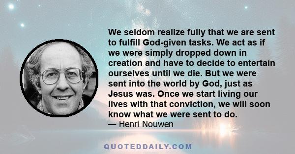 We seldom realize fully that we are sent to fulfill God-given tasks. We act as if we were simply dropped down in creation and have to decide to entertain ourselves until we die. But we were sent into the world by God,