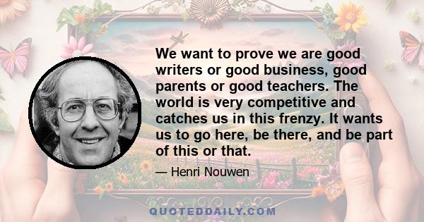 We want to prove we are good writers or good business, good parents or good teachers. The world is very competitive and catches us in this frenzy. It wants us to go here, be there, and be part of this or that.