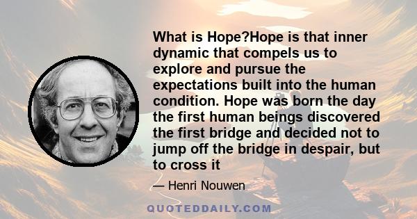 What is Hope?Hope is that inner dynamic that compels us to explore and pursue the expectations built into the human condition. Hope was born the day the first human beings discovered the first bridge and decided not to