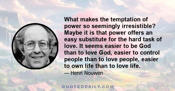 What makes the temptation of power so seemingly irresistible? Maybe it is that power offers an easy substitute for the hard task of love. It seems easier to be God than to love God, easier to control people than to love 