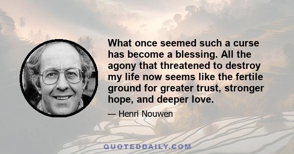 What once seemed such a curse has become a blessing. All the agony that threatened to destroy my life now seems like the fertile ground for greater trust, stronger hope, and deeper love.