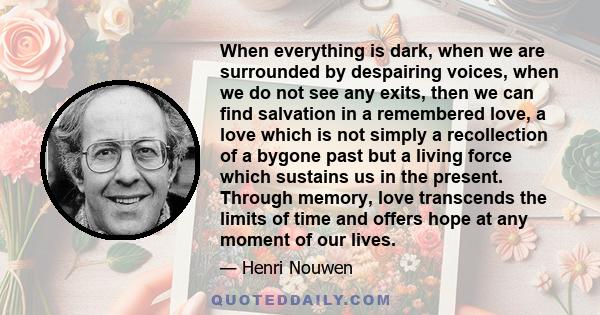 When everything is dark, when we are surrounded by despairing voices, when we do not see any exits, then we can find salvation in a remembered love, a love which is not simply a recollection of a bygone past but a