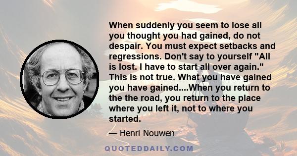 When suddenly you seem to lose all you thought you had gained, do not despair. You must expect setbacks and regressions. Don't say to yourself All is lost. I have to start all over again. This is not true. What you have 