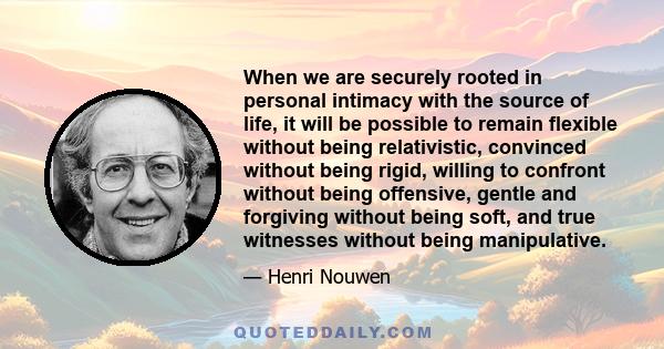 When we are securely rooted in personal intimacy with the source of life, it will be possible to remain flexible without being relativistic, convinced without being rigid, willing to confront without being offensive,