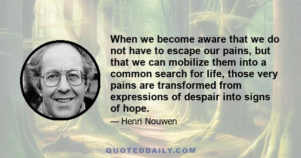 When we become aware that we do not have to escape our pains, but that we can mobilize them into a common search for life, those very pains are transformed from expressions of despair into signs of hope.