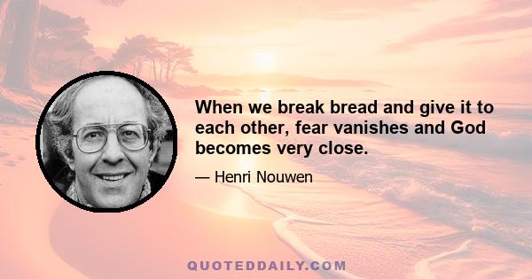 When we break bread and give it to each other, fear vanishes and God becomes very close.