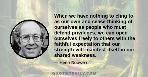 When we have nothing to cling to as our own and cease thinking of ourselves as people who must defend privileges, we can open ourselves freely to others with the faithful expectation that our strength will manifest