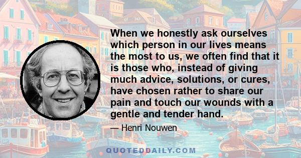 When we honestly ask ourselves which person in our lives means the most to us, we often find that it is those who, instead of giving much advice, solutions, or cures, have chosen rather to share our pain and touch our