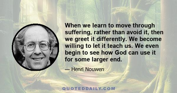 When we learn to move through suffering, rather than avoid it, then we greet it differently. We become willing to let it teach us. We even begin to see how God can use it for some larger end.