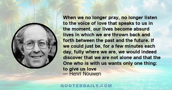 When we no longer pray, no longer listen to the voice of love that speaks to us in the moment, our lives become absurd lives in which we are thrown back and forth between the past and the future. If we could just be,