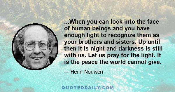 ...When you can look into the face of human beings and you have enough light to recognize them as your brothers and sisters. Up until then it is night and darkness is still with us. Let us pray for the light. It is the